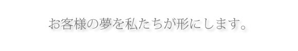 お客様の夢を私たちが形にします